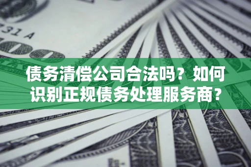 北京债务清偿公司合法吗？如何识别正规债务处理服务商？