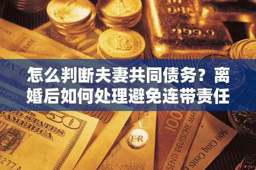 北京怎么判断夫妻共同债务？离婚后如何处理避免连带责任？
